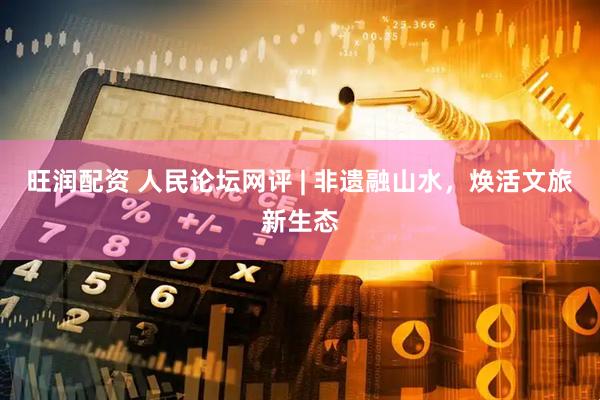 旺润配资 人民论坛网评 | 非遗融山水，焕活文旅新生态